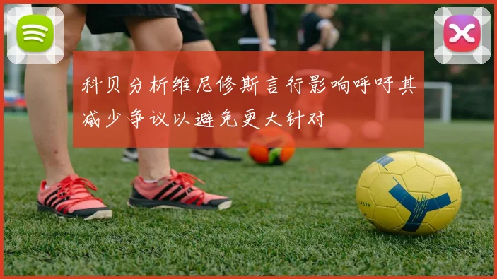 科贝分析维尼修斯言行影响呼吁其减少争议以避免更大针对