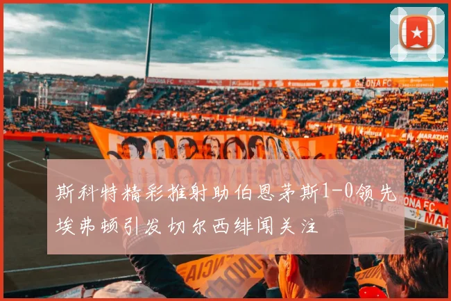 斯科特精彩推射助伯恩茅斯1-0领先埃弗顿引发切尔西绯闻关注