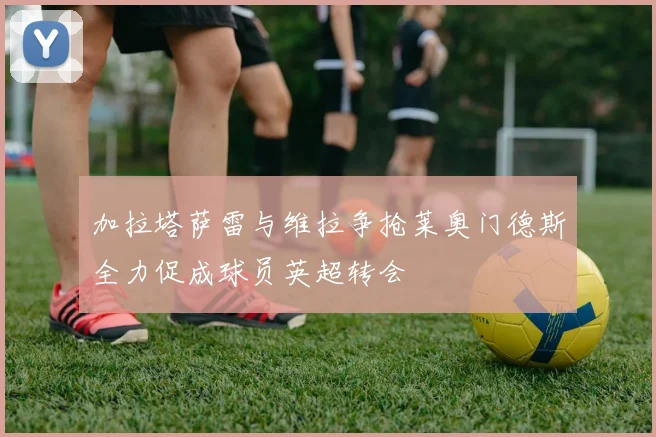 加拉塔萨雷与维拉争抢莱奥门德斯全力促成球员英超转会