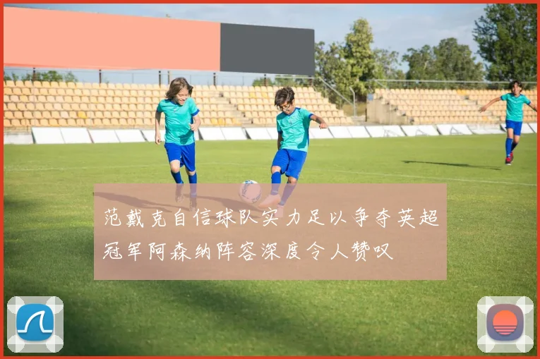 范戴克自信球队实力足以争夺英超冠军阿森纳阵容深度令人赞叹