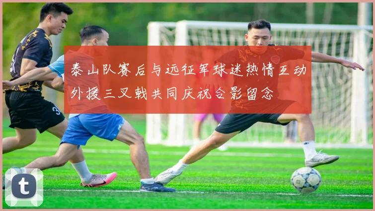 泰山队赛后与远征军球迷热情互动外援三叉戟共同庆祝合影留念