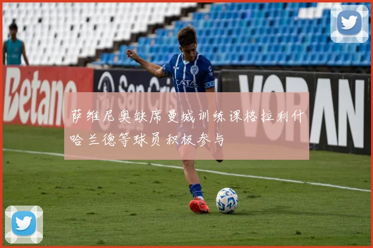 萨维尼奥缺席曼城训练课格拉利什哈兰德等球员积极参与