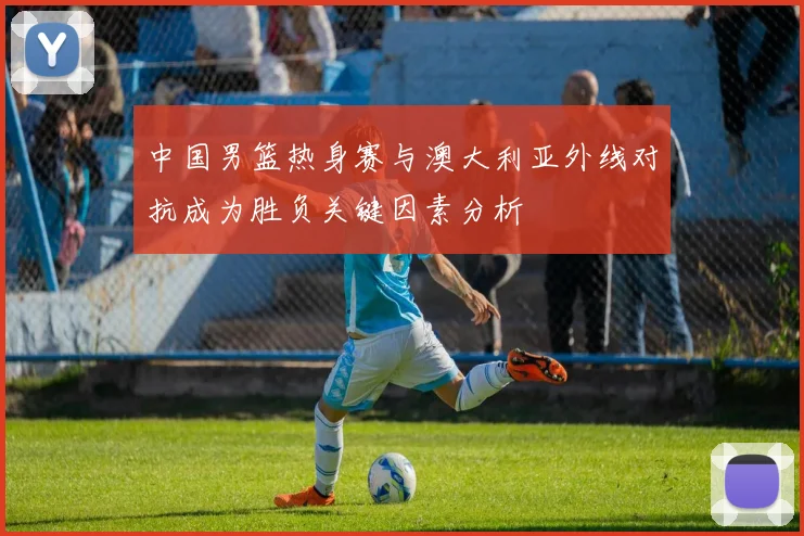 中国男篮热身赛与澳大利亚外线对抗成为胜负关键因素分析