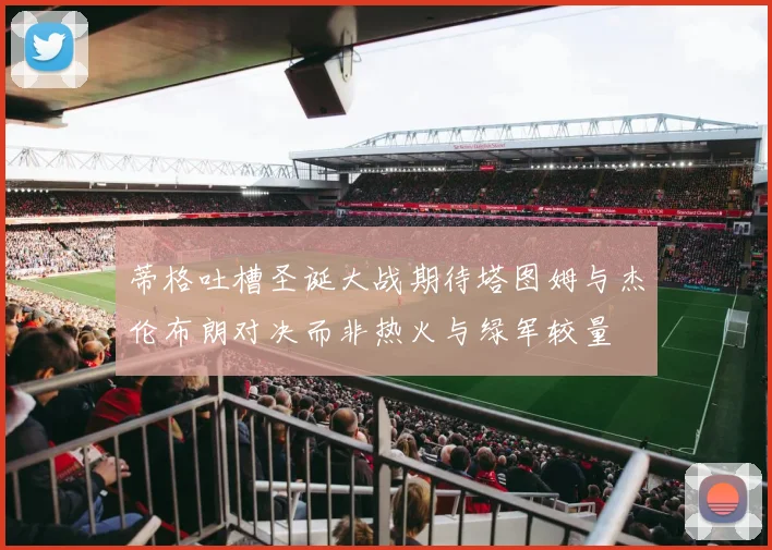 蒂格吐槽圣诞大战期待塔图姆与杰伦布朗对决而非热火与绿军较量